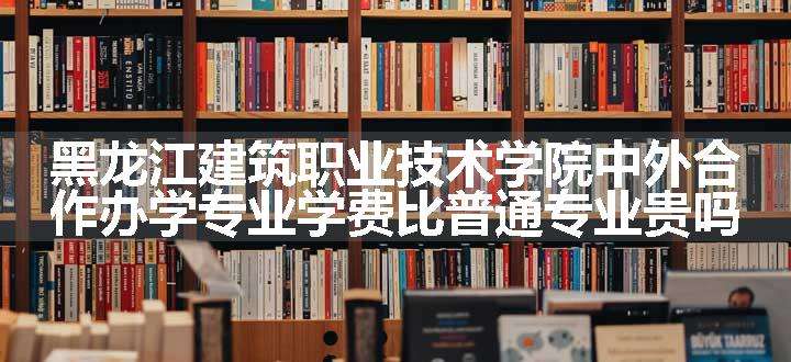 黑龙江建筑职业技术学院中外合作办学专业学费比普通专业贵吗