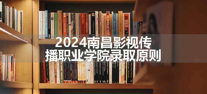 2024南昌影视传播职业学院录取原则