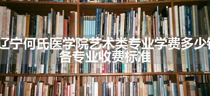 2024辽宁何氏医学院艺术类专业学费多少钱一年 各专业收费标准