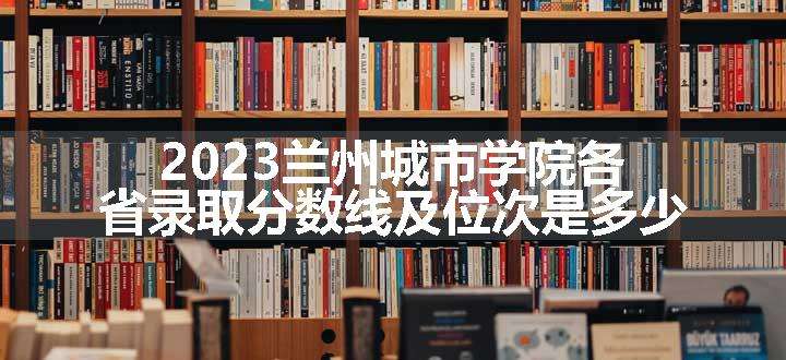 2023兰州城市学院各省录取分数线及位次是多少