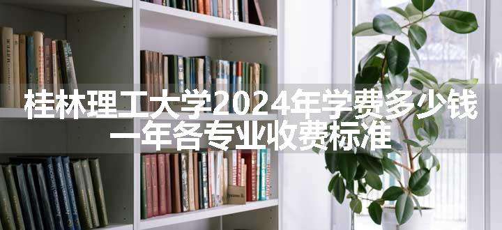 桂林理工大学2024年学费多少钱 一年各专业收费标准