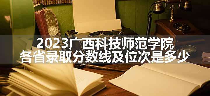 2023广西科技师范学院各省录取分数线及位次是多少