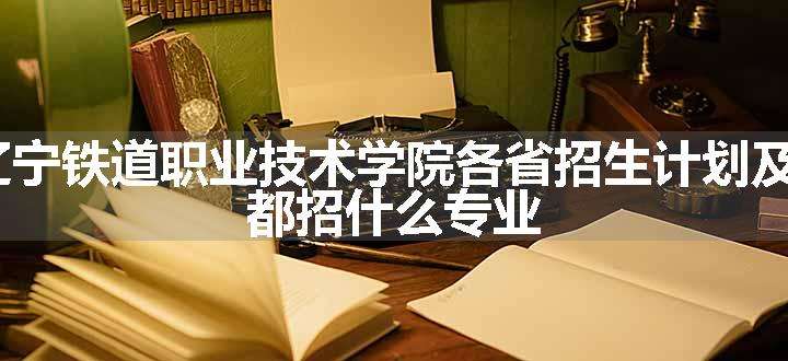 2024年辽宁铁道职业技术学院各省招生计划及招生人数 都招什么专业