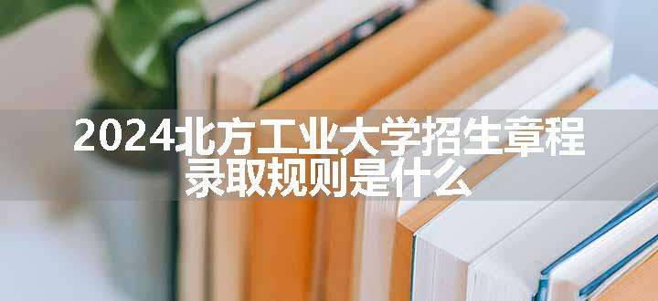 2024北方工业大学招生章程 录取规则是什么