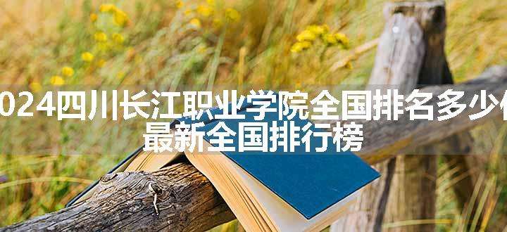 2024四川长江职业学院全国排名多少位 最新全国排行榜