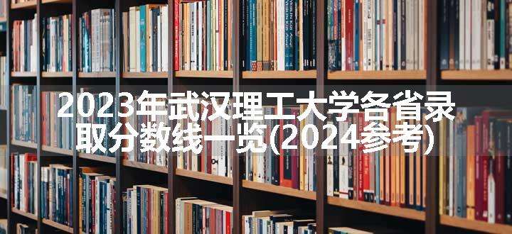 2023年武汉理工大学各省录取分数线一览(2024参考)