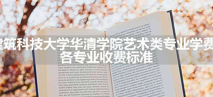 2024西安建筑科技大学华清学院艺术类专业学费多少钱一年 各专业收费标准