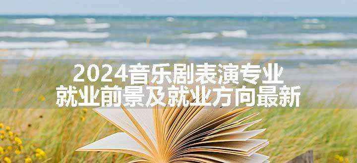 2024音乐剧表演专业就业前景及就业方向最新