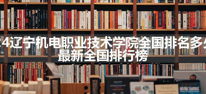 2024辽宁机电职业技术学院全国排名多少位 最新全国排行榜