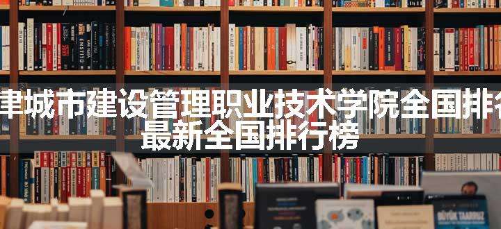 2024天津城市建设管理职业技术学院全国排名多少位 最新全国排行榜