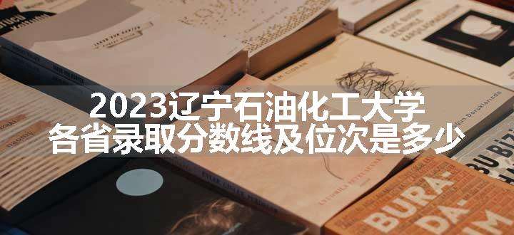 2023辽宁石油化工大学各省录取分数线及位次是多少