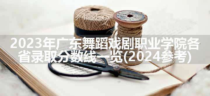 2023年广东舞蹈戏剧职业学院各省录取分数线一览(2024参考)