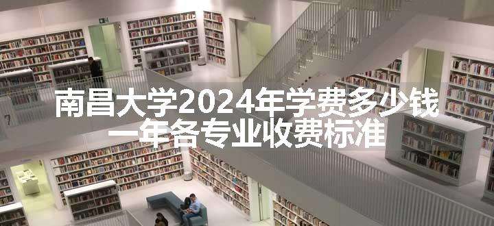 南昌大学2024年学费多少钱 一年各专业收费标准