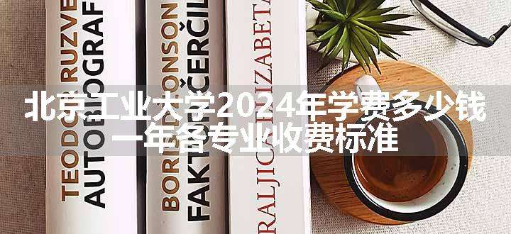 北京工业大学2024年学费多少钱 一年各专业收费标准