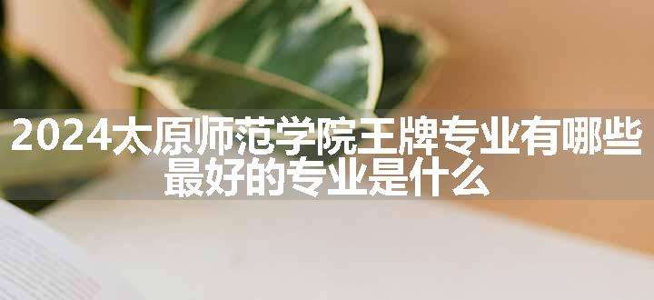 2024太原师范学院王牌专业有哪些 最好的专业是什么