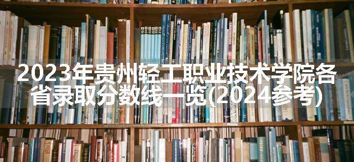 2023年贵州轻工职业技术学院各省录取分数线一览(2024参考)