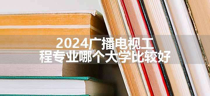 2024广播电视工程专业哪个大学比较好