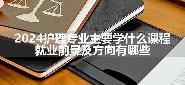 2024护理专业主要学什么课程 就业前景及方向有哪些