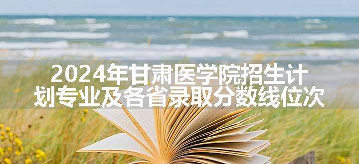 2024年甘肃医学院招生计划专业及各省录取分数线位次