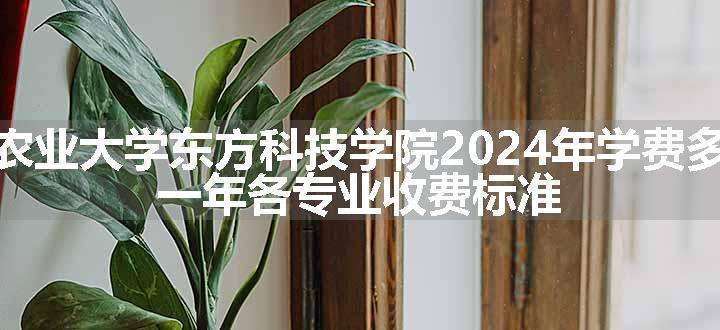 湖南农业大学东方科技学院2024年学费多少钱 一年各专业收费标准