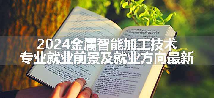 2024金属智能加工技术专业就业前景及就业方向最新