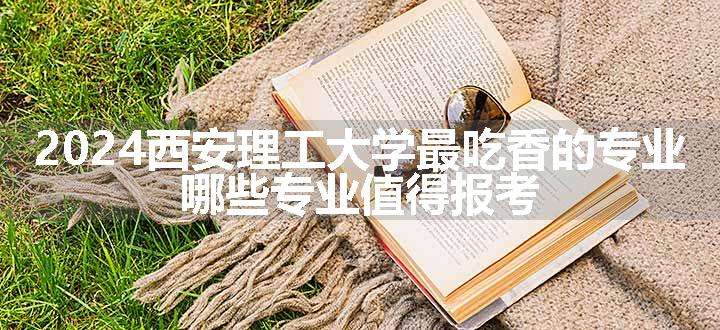 2024西安理工大学最吃香的专业 哪些专业值得报考