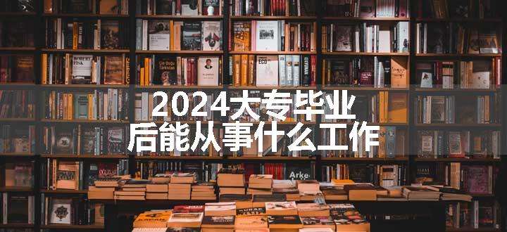 2024大专毕业后能从事什么工作