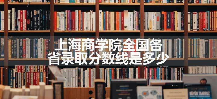 上海商学院全国各省录取分数线是多少