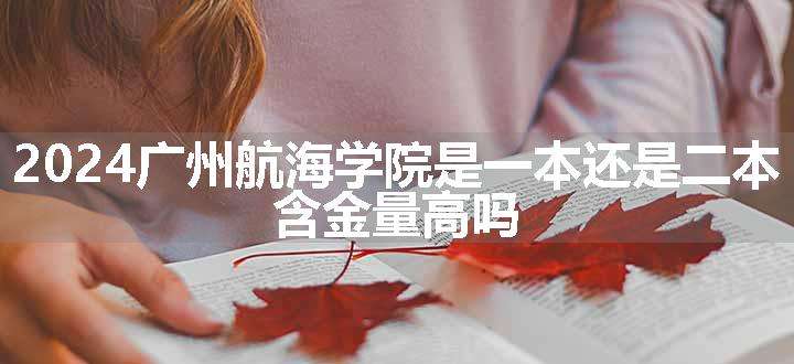 2024广州航海学院是一本还是二本 含金量高吗