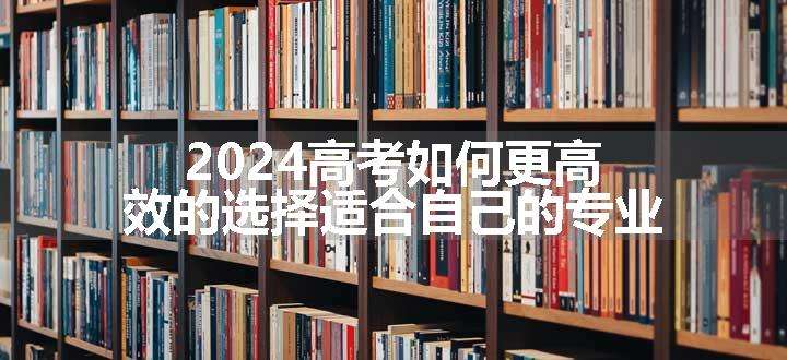 2024高考如何更高效的选择适合自己的专业