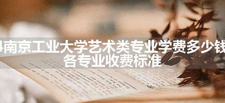 2024南京工业大学艺术类专业学费多少钱一年 各专业收费标准