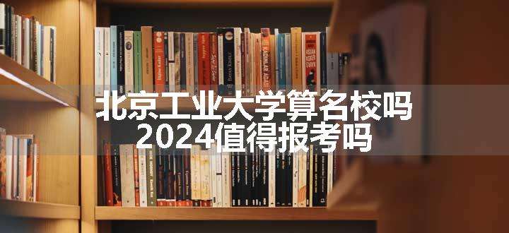 北京工业大学算名校吗 2024值得报考吗