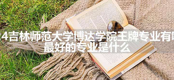 2024吉林师范大学博达学院王牌专业有哪些 最好的专业是什么