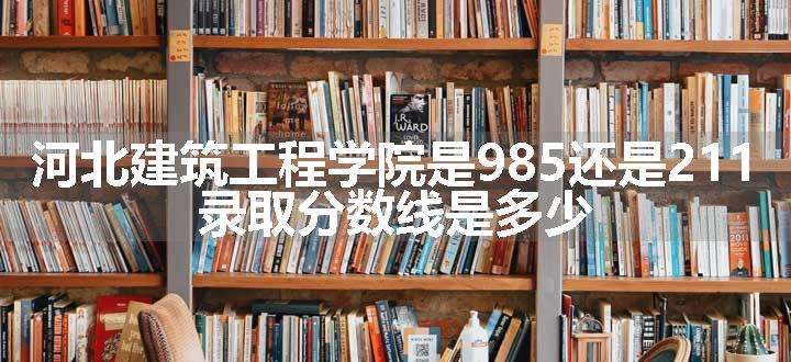 河北建筑工程学院是985还是211 录取分数线是多少