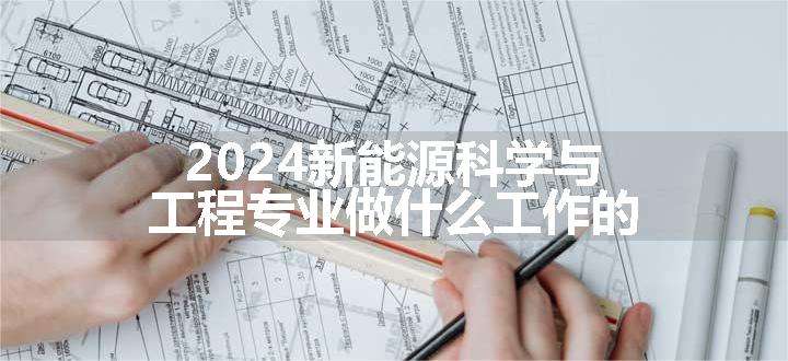 2024新能源科学与工程专业做什么工作的