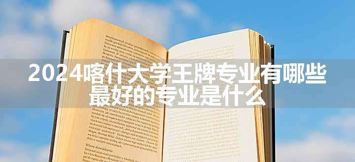 2024喀什大学王牌专业有哪些 最好的专业是什么