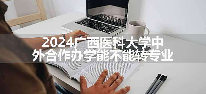 2024广西医科大学中外合作办学能不能转专业