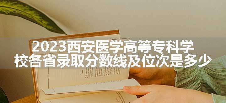 2023西安医学高等专科学校各省录取分数线及位次是多少