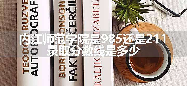 内江师范学院是985还是211 录取分数线是多少