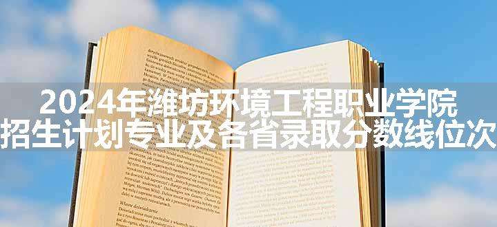 2024年潍坊环境工程职业学院招生计划专业及各省录取分数线位次