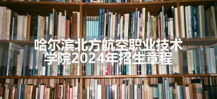 哈尔滨北方航空职业技术学院2024年招生章程