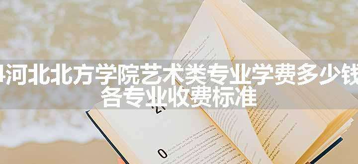 2024河北北方学院艺术类专业学费多少钱一年 各专业收费标准