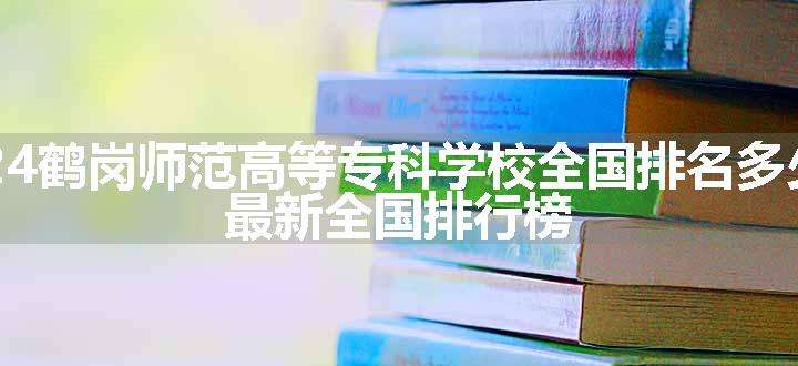 2024鹤岗师范高等专科学校全国排名多少位 最新全国排行榜