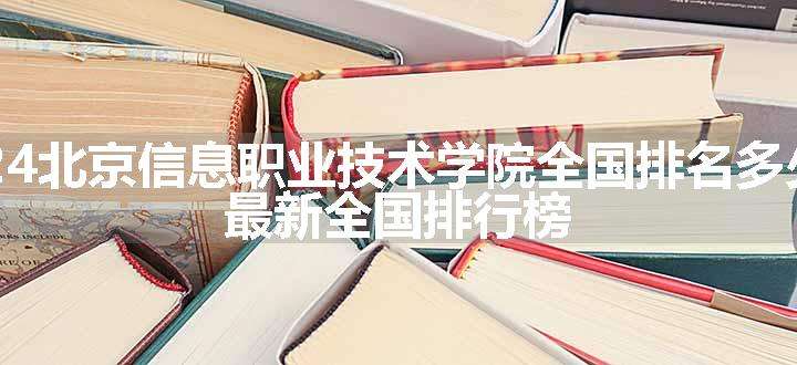 2024北京信息职业技术学院全国排名多少位 最新全国排行榜