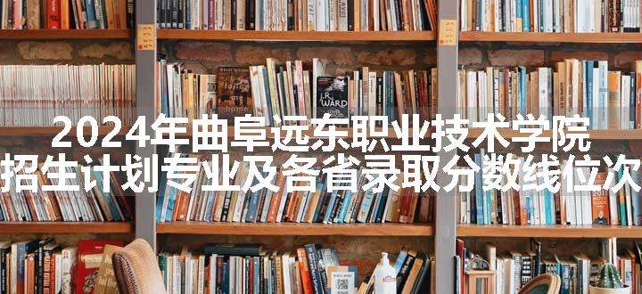 2024年曲阜远东职业技术学院招生计划专业及各省录取分数线位次