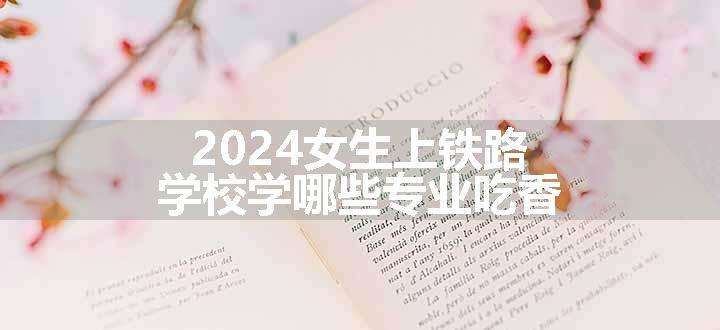 2024女生上铁路学校学哪些专业吃香