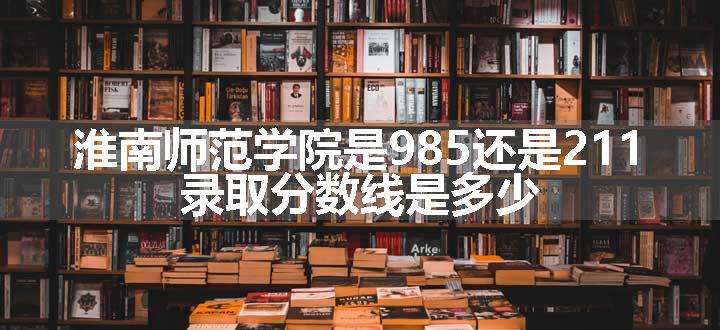 淮南师范学院是985还是211 录取分数线是多少