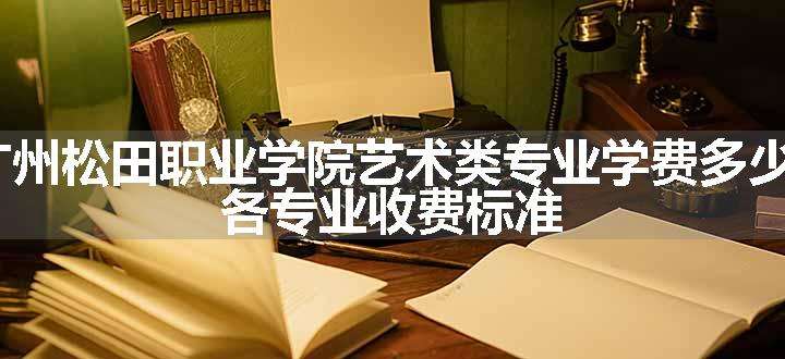 2024广州松田职业学院艺术类专业学费多少钱一年 各专业收费标准