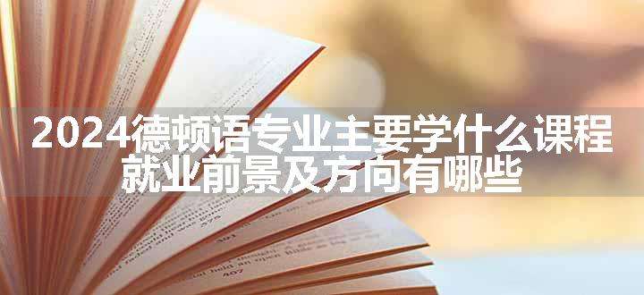 2024德顿语专业主要学什么课程 就业前景及方向有哪些