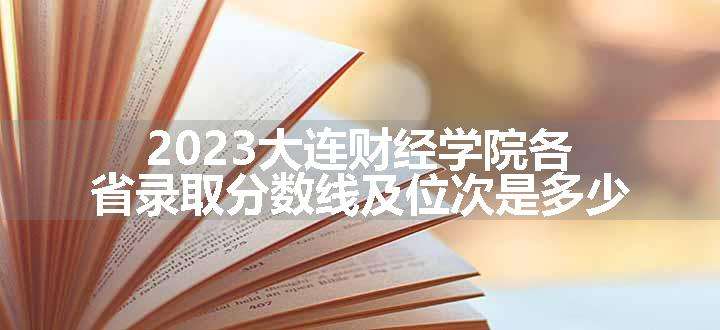 2023大连财经学院各省录取分数线及位次是多少